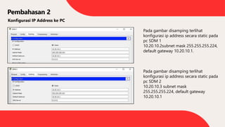 Pembahasan 2
Konfigurasi IP Address ke PC
Pada gambar disamping terlihat
konfigurasi ip address secara static pada
pc SDM 1
10.20.10.2subnet mask 255.255.255.224,
default gateway 10.20.10.1.
Pada gambar disamping terlihat
konfigurasi ip address secara static pada
pc SDM 2
10.20.10.3 subnet mask
255.255.255.224, default gateway
10.20.10.1
 