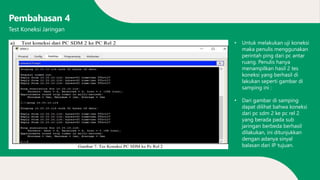 Pembahasan 4
• Untuk melakukan uji koneksi
maka penulis menggunakan
perintah ping dari pc antar
ruang. Penulis hanya
menampilkan hasil 2 tes
koneksi yang berhasil di
lakukan seperti gambar di
samping ini :
• Dari gambar di samping
dapat dilihat bahwa koneksi
dari pc sdm 2 ke pc rel 2
yang berada pada sub
jaringan berbeda berhasil
dilakukan, ini ditunjukkan
dengan adanya sinyal
balasan dari IP tujuan.
Test Koneksi Jaringan
 