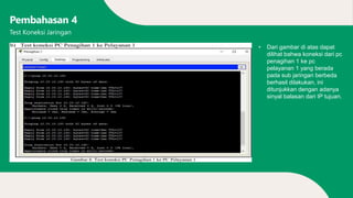 Pembahasan 4
• Dari gambar di atas dapat
dilihat bahwa koneksi dari pc
penagihan 1 ke pc
pelayanan 1 yang berada
pada sub jaringan berbeda
berhasil dilakukan, ini
ditunjukkan dengan adanya
sinyal balasan dari IP tujuan.
Test Koneksi Jaringan
 