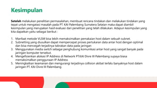 Kesimpulan
Setelah melakukan penelitian permasalahan, membuat rencana tindakan dan melakukan tindakan yang
tepat untuk mengatasi masalah pada PT. KAI Palembang Sumatera Selatan maka dapat diambil
kesimpulan yang merupakan hasil evaluasi dari penelitian yang telah dilakukan. Adapun kesimpulan yang
kita dapatkan yaitu sebagai berikut :
1. Manfaat metode VLSM bisa lebih memaksimalkan pemakaian host dalam sebuah subnet.
2. Subnetting yang diusulkan dapat mempercepat proses pertukaran data antar host dengan optimal
dan bisa mencegah terjadinya tabrakan data pada jaringan
3. Menggunakan media switch sebagai penghubung komunikasi antar host yang sangat banyak pada
jaringan komputer tersebut.
4. Mengefisienkan alokasi IP Address di Network PT.KAI Divre III Palembang supaya biasa
memaksimalkan penggunaan IP Address
5. Meningkatkan keamanan dan mengurangi terjadinya collision akibat terlalu banyaknya host dalam
jaringan PT. KAI Divre III Palembang.
 