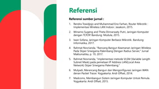 Referensi
Referensi sumber jurnal :
1. Rendra Towidjojo and Muhammad Eno Farhan, Router Mikrotik :
Implementasi Wireless LAN Indoor.: Jasakom, 2015.
2. Winarno Sugeng and Theta Dinnarwaty Putri, Jaringan Komputer
dengan TCP/IP. Bandung: Modula, 2015.
3. Iwan Sofana, Jaringan Komputer Berbasis Mikrotik. Bandung:
Informatika, 2017.
4. Rahmat Novrianda, "Rancang Bangun Keamanan Jaringan Wireless
Pada Stiper Sriwigama Palembang Dengan Radius Server," Jurnal
Maklumatika, p. 19, 2017.
5. Rahmat Novrianda, "implementasi metode VLSM (Variable Length
Subnet Mask) pada pemetaan IP Address LAN(Local Area
Network) Stiper Sriwigama Palembang,"
6. Mulyadi, Merancang Bangun dan Mengonfigurasi Jaringan WAN
denan Packet Tracer. Yogyakarta: Andi Offset, 2014.
7. Madcoms, Membangun Sistem Jaringan Komputer Untuk Pemula.
Yogyakarta: Andi Offset, 2015.
 