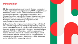 Pendahuluan
PT. KAI adalah perusahaan yang bergerak dibidang transportasi
meliput angkutan penumpang dan barang. PT.KAI yang berlokasi di
Palembang Sumatra Selatan Jl. Ahmad Yani terdapat beberapa
tempat penelitian seperti ruang SDM&Umum, ruang Senior
Manager Penagihan, ruang Senior Manager Keuangan dan ruang
Dokumentasi, ruang Senior Manager pelayanan, ruang Senior
Manager IT, dan masih banyak lagi yang saat ini sudah
menggunakan jaringan komputer.
Jaringan komputer yang digunakan adalah jaringan LAN (Local
Area Network) yang berfungsi menghubungkan setiap computer
dalam melakukan komunikasi dan pertukaran data informasi yang
berada di setiap lantai pada PT.KAI Palembang. permasalahan yang
ada pada PT.KAI Divre III Palembang adalah mengoperasikan IP
Address dalam satu network ID pada seluruh client yang berarti
sebuah network memiliki domain broadcast yang sama karena itu
memperlambat kinerja network pada masing-masing device dan
sering terjadi collision pada setiap network.
 
