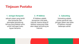 Tinjauan Pustaka
1. Jaringan Komputer
sebuah sistem yang terdiri
atas komputer dan
perangkat pendukung
lainnya yang bekerja sama
untuk mencapai suatu
tujuan bersama.
2. IP Address
IP Address adalah
komponen vital pada
internet, karena tanpa IP
Address seseorang tidak
akan dapat terhubung ke
internet.
3. Subnetting
Subnetting adalah
proses pemecah satu
jaringan dalam satu kelas
IP Address menjadi
beberapa subnet
 