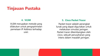 Tinjauan Pustaka
4. VLSM
VLSM merupakan metode yang
dilakukan untuk pengoptimalan
pemetaan IP Address terhadap
user.
5. Cisco Packet Tracer
Packet tracer adalah perangkat
lunak yang dapat digunakan untuk
melakukan simulasi jaringan.
Packet tracer dikembangkan oleh
cisco, sebuah perusahanan yang
intens dalam masalah jaringan.
 