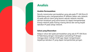 Analisis
Analisis Permasalahan
Penulis menemukan permasalahan yang ada pada PT. KAI Divre III
Palembang yaitu mengoperasikan IP Address dalam satu network
ID pada seluruh client yang berarti sebuah network memiliki
domain broadcast yang sama karena itu dapat memperlambat
kinerja network pada masing-masing device dan sering terjadi
tabrakan IP pada setiap network.
Solusi yang Disarankan
Adapun solusi dari pada permasalahan yang ada di PT. KAI Divre
III Palembang dengan menerapkan Subnetting IP dengan
menggunakan metode VLSM agar dapat mengantisipasi
terjadinya tabrakan IP yang dapat memperlambat jaringan.
 