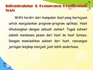 Infrastruktur & Komponen Pembentuk
WAN
    WAN terdiri dari kumpulan host yang bertujuan
 untuk menjalankan program-program aplikasi. Host
 dihubungkan dengan sebuah subnet. Tugas subnet
 adalah membawa pesan dari host ke host lainnya.
 Dengan memisahkan subnet dari host, rancangan
 jaringan lengkap menjadi jauh lebih sederhana.
 