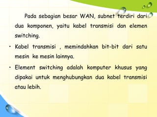 Pada sebagian besar WAN, subnet terdiri dari
  dua komponen, yaitu kabel transmisi dan elemen
  switching.

• Kabel transmisi , memindahkan bit-bit dari satu
  mesin ke mesin lainnya.

• Element switching adalah komputer khusus yang
  dipakai untuk menghubungkan dua kabel transmisi
  atau lebih.
 