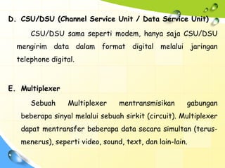 D. CSU/DSU (Channel Service Unit / Data Service Unit)

      CSU/DSU sama seperti modem, hanya saja CSU/DSU
  mengirim data dalam format digital melalui jaringan
  telephone digital.



E. Multiplexer

      Sebuah     Multiplexer     mentransmisikan      gabungan
   beberapa sinyal melalui sebuah sirkit (circuit). Multiplexer
   dapat mentransfer beberapa data secara simultan (terus-
   menerus), seperti video, sound, text, dan lain-lain.
 