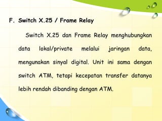 F. Switch X.25 / Frame Relay

     Switch X.25 dan Frame Relay menghubungkan

   data   lokal/private   melalui   jaringan   data,

   mengunakan sinyal digital. Unit ini sama dengan

   switch ATM, tetapi kecepatan transfer datanya

   lebih rendah dibanding dengan ATM.
 