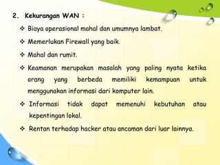 2. Kekurangan WAN :

  Biaya operasional mahal dan umumnya lambat.

  Memerlukan Firewall yang baik.

  Mahal dan rumit.

  Keamanan merupakan masalah yang paling nyata ketika
   orang    yang    berbeda      memiliki    kemampuan     untuk
   menggunakan informasi dari komputer lain.

  Informasi     tidak   dapat    memenuhi     kebutuhan    atau
    kepentingan lokal.

  Rentan terhadap hacker atau ancaman dari luar lainnya.
 