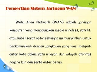 Pengertian Sistem Jaringan WAN


    Wide Area Network (WAN) adalah jaringan

 komputer yang menggunakan media wireless, satelit,

 atau kabel serat optic sehingga memungkinkan untuk

 berkomunikasi dengan jangkauan yang luas, meliputi

 antar kota dalam satu wilayah dan wilayah otoritas

 negara lain dan serta antar benua.
 