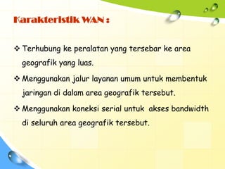 Karakteristik WAN :


 Terhubung ke peralatan yang tersebar ke area
  geografik yang luas.

 Menggunakan jalur layanan umum untuk membentuk
  jaringan di dalam area geografik tersebut.

 Menggunakan koneksi serial untuk akses bandwidth
  di seluruh area geografik tersebut.
 
