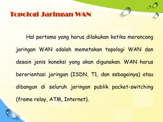 Topologi Jaringan WAN


     Hal pertama yang harus dilakukan ketika merancang

 jaringan WAN adalah memetakan topologi WAN dan

 desain jenis koneksi yang akan digunakan. WAN harus

 berorientasi jaringan (ISDN, T1, dan sebagainya) atau

 dibangun di seluruh jaringan publik packet-switching

 (frame relay, ATM, Internet).
 