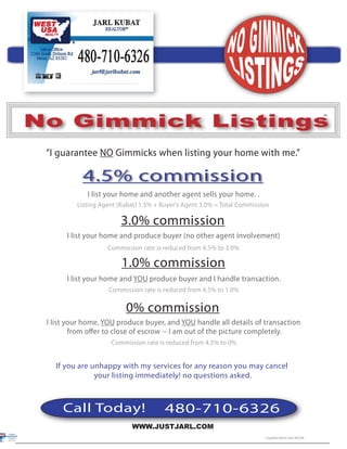 ™




No Gimmick Listings                                                                                                 ™




 “I guarantee NO Gimmicks when listing your home with me.”

            4.5% commission
             I list your home and another agent sells your home. .
          Listing Agent (Kubat) 1.5% + Buyer’s Agent 3.0% = Total Commission

                         3.0% commission
       I list your home and produce buyer (no other agent involvement)
                    Commission rate is reduced from 4.5% to 3.0%

                         1.0% commission
       I list your home and YOU produce buyer and I handle transaction.
                    Commission rate is reduced from 4.5% to 1.0%

                          0% commission
 I list your home, YOU produce buyer, and YOU handle all details of transaction
         from oﬀer to close of escrow -- I am out of the picture completely.
                     Commission rate is reduced from 4.5% to 0%


   If you are unhappy with my services for any reason you may cancel
               your listing immediately! no questions asked.



      Call Today!                       480-710-6326
                            WWW.JUSTJARL.COM
                                                                                                                ®
                                                                          © Copyrighted 2006 Jarl Kubat- REALTORS
 