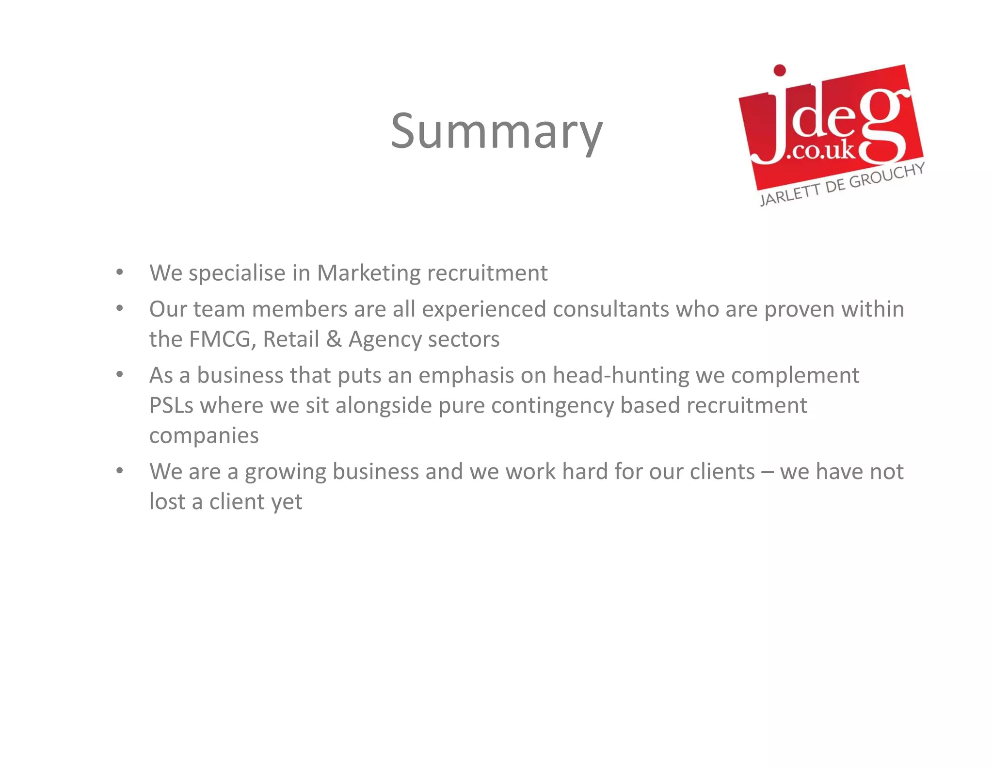 Summary

• We specialise in Marketing recruitment
• Our team members are all experienced consultants who are proven within
  the FMCG, Retail & Agency sectors
• As a business that puts an emphasis on head-hunting we complement
  PSLs where we sit alongside pure contingency based recruitment
  companies
• We are a growing business and we work hard for our clients – we have not
  lost a client yet
 