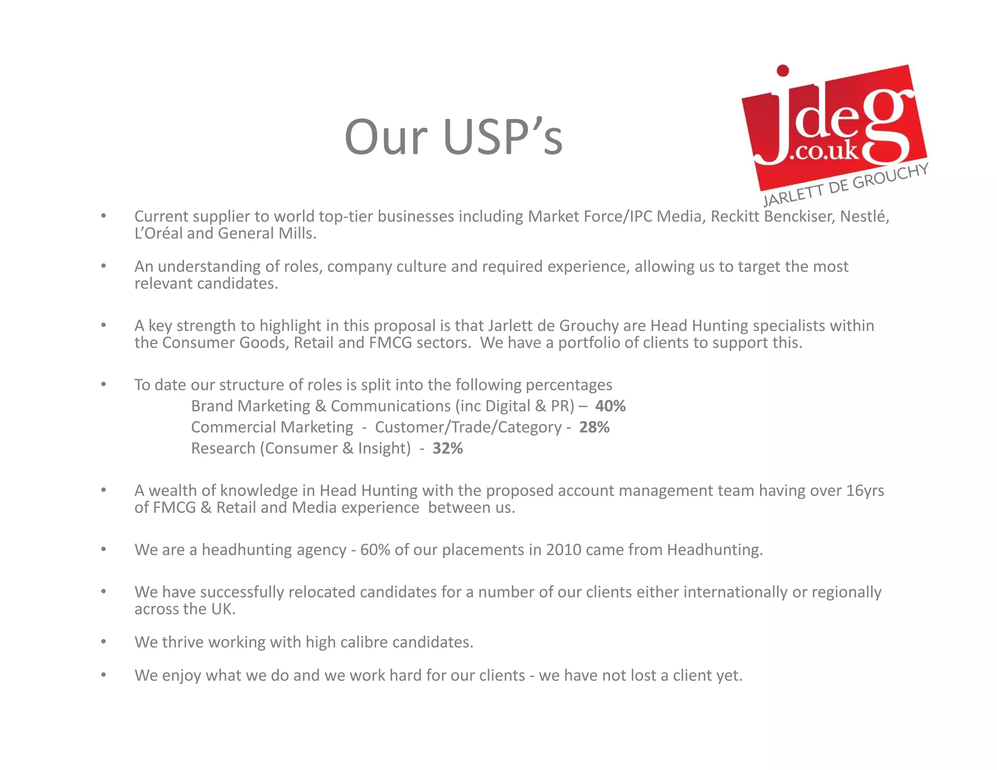 Our USP’s
•   Current supplier to world top-tier businesses including Market Force/IPC Media, Reckitt Benckiser, Nestlé,
    L’Oréal and General Mills.
•   An understanding of roles, company culture and required experience, allowing us to target the most
    relevant candidates.

•   A key strength to highlight in this proposal is that Jarlett de Grouchy are Head Hunting specialists within
    the Consumer Goods, Retail and FMCG sectors. We have a portfolio of clients to support this.

•   To date our structure of roles is split into the following percentages
            Brand Marketing & Communications (inc Digital & PR) – 40%
            Commercial Marketing - Customer/Trade/Category - 28%
            Research (Consumer & Insight) - 32%

•   A wealth of knowledge in Head Hunting with the proposed account management team having over 16yrs
    of FMCG & Retail and Media experience between us.

•   We are a headhunting agency - 60% of our placements in 2010 came from Headhunting.

•   We have successfully relocated candidates for a number of our clients either internationally or regionally
    across the UK.
•   We thrive working with high calibre candidates.
•   We enjoy what we do and we work hard for our clients - we have not lost a client yet.
 