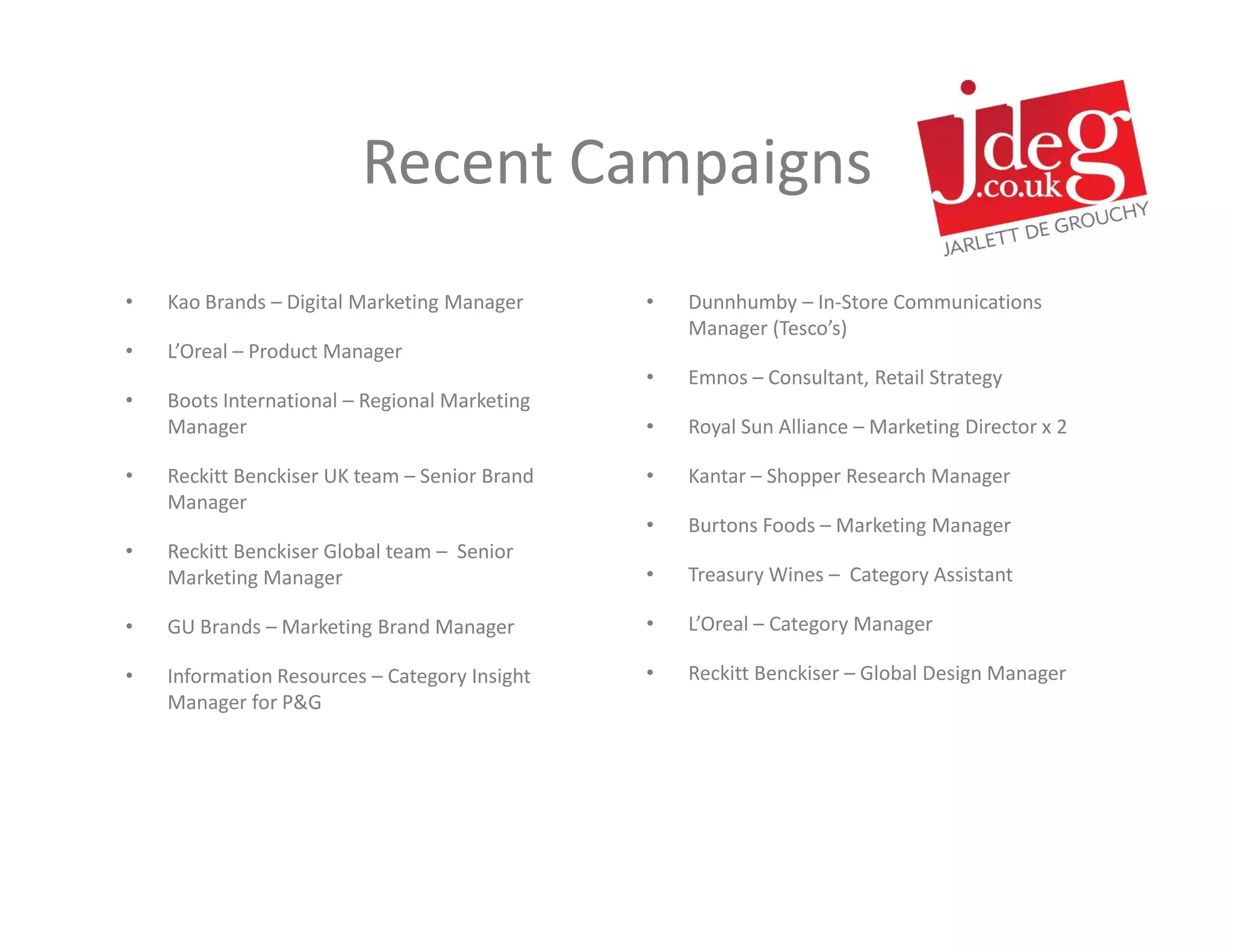 Recent Campaigns
•   Kao Brands – Digital Marketing Manager     •   Dunnhumby – In-Store Communications
                                                   Manager (Tesco’s)
•   L’Oreal – Product Manager
                                               •   Emnos – Consultant, Retail Strategy
•   Boots International – Regional Marketing
    Manager                                    •   Royal Sun Alliance – Marketing Director x 2

•   Reckitt Benckiser UK team – Senior Brand   •   Kantar – Shopper Research Manager
    Manager
                                               •   Burtons Foods – Marketing Manager
•   Reckitt Benckiser Global team – Senior
    Marketing Manager                          •   Treasury Wines – Category Assistant

•   GU Brands – Marketing Brand Manager        •   L’Oreal – Category Manager

•   Information Resources – Category Insight   •   Reckitt Benckiser – Global Design Manager
    Manager for P&G
 