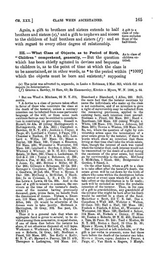 ;

,
,

CLASS

CH. XXX.]

WHEN

165

ASCERTAINED.

Again, a gift to brothers and sisters extends to half
brothers and sisters (e),* and a gift to nephews and nieces
to the children of half brothers and sisters (/) and so
with regard to every other degree of relationship.
:

III.

— 'What Class

" Children

of Objects, as to Period of Birth,

—

A gift to a
j^*^'

mciudea

thoae of the
half-blood.

as

to class of

comprehend, generally,
But the question children en'
which has been chiefly agitated in devises and bequests
the point of time at which the class is
to children is, as to
to be ascertained, or in other words, as * to the period within [*1009]
which the objects must be born and existent j^ supposing
"

'

'

(e)

The point was adverted

to,

arguendo, in Leake

determination.
(/) Grieves v. Kawley, 10 Hare, 63;

require

Robinson, 2 Mer. 363, which did not

Re Hammersley, Kitchin

1 But see Wood ». Mitcham, 92 N. Y. 375,
contra.
2
devise to a class of persons takes effect
in favor of those who constitute the class at
the death of the testator, unless a contrary
intention can be inferred from some particular
language of the will, or from some such
extrinsic facts as may be entitled to consideraRussell v.
tion in construing its provisions.
Russell, 84 Ala. 48 (citing HoUingsworth v.
Campbell ».
Hollingswortfa, 65 Ala. 321)
Rawdon, 18 N. Y, 412 ; Jenkins v. Freyer, 4
Paige, 47; LoriUard d. Coster, 5 Paige, 172

A

;

N

;

J. Eq. 415 ; Lom147 Mass. 13 ; Minot ».
Taylor, 129 Mass. 160; Upham v, Emerson,
119 Mass. 509 Worcester v. Worcester, 101
Mass. 128 Lombard v. Boyden, 6 Allen, 249
Whitney ». Whitnej', 45 N. H.311; Gross's
Estate, iO Barr, 360; Chase v. Lockerman, 11
Giil& J. 185 ; Young v. Robinson, id. 329,
Shotts V. Poe, 47 Md. 513, Shinn e. Motley,
3 Jones, Kq. 490; Bvittoii w Miller. 63 N.
Car 268; Gillespie t). Schuman, 62 Ga. 252
Springer B. Congleton, 30 6a. 977; Goodwin
V. Goodwin, 48 Ind. 584, Wren v. Hvnes, 2
Duv. 129; McClung v. McMillan, 1 Heisk.
655; In re Coleman, L. R. 4 Ch. D. 165.
See Lewis ». Lewis, 62 Ga. 265. And in the
case of a gift to tenants in common, the snrvivors at the time of the testator's death,
some of the number having previously
deceased, gain, prima facie, no benefit from
Upham v. Emerthe diminution of donees.
son, 119 Mass. 509, Lombard v. Boyden, 5
Allen, 249.
(It would be otherwise if the
donees were to take jointly. Holbrook v.
Harrington, 16 Gray, 102. See post, Ch.

Chasmar

bard

v.

its

V.

v.

Bucken, 37

Willis,
;

;

;

xxxn.)
Thus it is a general rule that when an
aggregate fund is given to several, to be divided among them nominatim, in equal shares,
if one of them dies before the testator his
share, if not otherwise disposed of, will lapse.
Workman v. Workman, 2 Allen, 472, Jackson V. Roberts, 14 Grav, 546; Stedman v.
Priest, 103 Mass. 293. "See Kelly v. Kellv,
61 N. Y. 47; Haward d. Peavey, i28 111. 430,
Thompson v. Ludington, 104 Mass. 193

v.

Myers,

W. N.

1886, p. 64.

Blanchardi), Blanohard, 1 Allen, 223.
Still,
the mere fact that the testator mentions by
name the individuals who make up the class
is not conclusive, and if an intention to give
a right of survivorship may be collected from
the remaining provisions, applied to the
existing facts, such intention must prevail.
Stedman v. Priest, 103 Mass. 293 Hood v.
Boardman, 148 Mass. 330 (citing Wright v.
White, 136 Mass. 170: Dove v. Johnson, 141
Mass. 287); Towne v. Weston, 132 Mass. 513.
So, too, where the question of right by survivorship arises upon the termination of a
prior estate given by the testator, if there be
words which show an intention that those
living at that time shall take the whole estate,
then, though the interest of each was vested
when the testator died, such interest would not
be transmitted by the death of a child during
the existence of the prior estate, but would
go by survivorship to the others. McClung
V. McMillan, 1 Heisk. 655; Bridgewater v.
Gordon, 2 Sneed, 5,
On the other hand, where a gift to a class
is to take effect after the testator's death, the
estate given will be cut down by the birth of
others who come within the description before
the period or event upon which the gift is to
take effect or the distribution is to be made
such will be included as within the probable
intention of the testator.
Thus, in the case
of a gift to grandchildren, any grandchild of
the testator who might be born after his death
would be entitled to a share of the fund.
McArthur i). Scott, 113 U. S. 340, Doe v.
Considine, 6 Wall 458, Webster v. Welton,
53 Conn. 183; Hall v. Hall, 123 Mass. 120;
Fosdick V. Fosdick, 6 Allen, 41; Worcester v.
Worcester, 101 Mass. 128; Hatfield v. Sohier,
114 Mass. 48, Nichols v. Denny, 37 Miss.
59; Yeaton v. Roberts, 28 N. H. 459; Haskins
V. Tate, 25 Penn. St. 249; Teed v. Morton, 60
N. Y. 502, Sinton v. Boyd, 19 Ohio St. 30;
Myers v Myers, 2 McCord, Ch. 256.
But if the period is left indefinite, or if the
fift is per verba in prsesenti, none but those
orn before the death of the testator can take.
Myers v. Jly ers, supra Jenkins v. Freyer, 4
Paige, 47 Van Hook », Rogers, 3 murph.
;

;

,

 