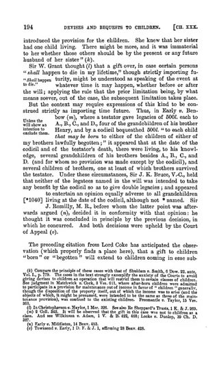 DEVISES AND BEQUESTS TO CHILDHEN.

194

[CH. XXX.

introduced the provision for the children. She knew that her sister
living.
There might be more, and it was immaterial
to her whether those others should be by the present or any future

had one child

husband of her sister" (A;).
Sir W. Grant thought {I) that a gift over, in case certain persons
" shall happen to die in my lifetime," though strictly importing fu"Sia« happen turity, might be understood as speaking of the event at
to die."
whatever time it may happen, whether before or after
the will applying the rule that the prior limitation being, by what
means soever, out of the case, the subsequent limitation takes place.
But the context may require expressions of this kind to be conThus, in Early v. Benstrued strictly as importing time future.
bow (m), where a testator gave legacies of SOOZ. each to
o
o
v
/?
Unless the
A-., B., C, and D., four of the grandchildren of his brother
will show an
intention to
Henrv, and bv a codicil bequeathed 500^. "to each child
;

t/

6XCllld6 til6Ql>

that

/

may

»/

.L

be born to either of the children of either of

my brothers

lawfully begotten ; " it appeared that at the date of the
testator's death, there were living, to his knowledge, several grandchildren of his brothers besides A., B., C., and
D. (and for whom no provision was made except by the codicil), and
several children of brothers, one at least of which brothers survived
the testator. Under these circumstances. Sir J. K. Bruce, V.-C, held
that neither of the legatees named in the will was intended to take
any benefit by the codicil so as to give double legacies ; and appeared
to entertain an opinion equally adverse to all grandchildren
[*1040] living at the date of the codicil, although not * named. Sir
J. Komilly, M. E.., before whom the latter point was afterwards argued (w), decided it in conformity with that opinion: he
codicil

and of the

thought it was concluded in principle by the previous decision, in
which he concurred. And both decisions were upheld by the Court
of Appeal (o).

The preceding citation from Lord Coke has anticipated the observation (which properly finds a place here), that a gift to children
"born" or "begotten" will extend to children coming in esse subCompare the principle of these cases with that of Shuldam ». Smith, 6 Dow. 22, ante,
779. The cases in the text strongly exemplify the anxiety of the Courts to avoid
fiving devises to children an operation that will restrict them to certain classes of children,
ee judgment in Matchwick v. Cock, 3 Ves. 611, where after-born children were admitted
(*)

Vol.

I., p.

to participate in a provision for maintenance out of income in favor of " children " general! v,
though the disposition of the property itself, out of which the income was to arise (and the
objects of which, it might be presumed, were intended to be the same as those of the maintenance provision), was confined to the existing children. Freemantle v. Tavlor 16 Ves
'

36-3.

'

&

In Christoph^rson ». Naylor, 1 Mer. 326. See also Ee Sheppard's Trusts, 1 K.
J. 269.
(m) 2 Coll. 342. It will be observed that the gift in this case was not to children as a
class.
And see Wilkinson v. Adam, IV. & B. 422, 468; Locke v. Dunlop, 39 Ch D
(/)

387.
(n) Karly v. Middleton, 14 Beav. 453.
J. 1, affirming 28 Beav. 428.
(o) Townsend v. Early, 1 D. F.

&

 