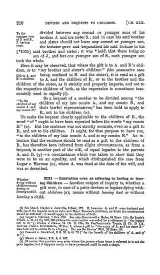 [CH. XXX.

DEVISES AND BEQUESTS TO CHILDREN.

210

divided between any second or younger sons of Ms
brother J. and his sister S. and in case his said brother
and sister should not leave any second or younger son,
J. having
none.
^j^g testator gave and bequeathed his said fortune to his
[*1055] said brother and sister ; it was * held, that there being no
son of J., and but one younger son of S., such younger son
To the

younger sons

;

'

took the whole.

Here

it

may

be observed, that where the gift

my brother

dren, or to "

and

is

to

A. and

B.'s chil-

" (the possessive case
being confined to B. and the sister), it is rpad as a gift
Gift to A. and
B.'s children,
^g A. and the children of B., or to the brother and the
children of the sister, as it strictly and properly imports, and not to
the respective children of both, as the expression is sometimes inaccurately used to signify (t).
So a bequest of a residue to be divided among "the
children of my children of my late cousin A., and my cousin B., and
cousin A. and
their lawful representatives," has been held to apply to
B., not to his children (u).
To make the bequest clearly applicable to the children of B., the
word " of " ought to have been repeated before the words " my cousin
B." (x). But the sentence was not strictly accurate, even as a gift to
B., and not to his children.
It ought, for that purpose to have run,
" to the children of my late cousin A. and to my cousin B." An intention that the sentence should be read as a gift to the children of
B., has therefore been inferred from slight circumstances, as from a
bequest, in another part of the will, of equal legacies to the parents
A. and B. (y)
a circumstance which was taken to show that they
were to be on an equality, and which distinguished the case from
Lugar V. Harman (m), where A. was dead at the date of the will, and
sister's children

—

was so

described.

XIII

Whether
dying without
children means
'
having or
leaving a child,

— Limitation over, as referring to having or leav— Another 'j* of inquiry whether a
subject
ij_-i'

ing Children.
-».,

gii''

is,

n

•

•

,i

Over, in casc of a prior devisee or legatee dying with-

out children
leaving a child.

(s);

means without having had or without

(0 See Doe d. Hayter v. Joinville, 3 East, 172. If, however. A. and B were husband and
wife (as if the bequest were to John and Marv Thomas's children), no doubt the construction
would be different; it would apply to the children of both,
(«) Lugar V. Harman, 1 Cox, 250. See also StummvoU v. Hales, 34 Beav. 124 ; Re Ingle's
Trusts, L, R., 11 Eq 678, 590 (where the construction was aided by a reference to " the legacy
left to B."); Hawes « Hawes, 14 Ch. D. 614; Re Featherstone's Trusts, 22 Ch. D. 111.
And see Trail v. Kibblewhite, 12 Sim. 5, where a gift to "the aunts of A. and his sister B."
was held not to entitle B. to a legacy. But see Re Davies' Will, 29 Beav. 93.
(x) Peacock v. Stockford, 3 D. M.
G. 73 (" for the benefit of the children of A. and of

&

(y)
{«)

Mason v. Baker, 2 K. & J. 567.
Of course this question may arise where

prior legatee, but

it

happens rarely

to

the person whose issue is referred to
itself in such a shape.

have presented

is

not the

 