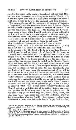 CH. XSX.J

227

GIFTS TO ELDEST, FIRST, OS SECOND SON.

queathed the money in the words of the original will, and Lord Thurlow held that the seventh child living at the executor's death, being
in fact the eighth born, could not take by the description of seventh
child, and decreed in favor of the youngest child then living (i).
The present chapter will be concluded with the case of Langston
V. Langston (k), which is remarkable for the great difference of opinion that existed in regard to the true construction of the will. The
question was, whether the first son of the testator's son A. was excluded under a clause which directed trustees to convey to him (A.)
for life, with remainder to trustees to preserve, with re- Devise to first
mainder to the second, third, fourth, fifth, and all and every by", ^"iifcrtkm
other son and sons of A. successively, as they should be from the entire
in seniority of age and priority of birth, in tail male, ^'
with remainder to the testator's second and other sons successively in tail male, with numerous remainders * over. [*1074]
The eldest son of A. claimed an estate tail male expectant
on the decease of A. The Court of K. B., on a case from Chancery,
certified that he took no estate.
Sir J. Leach, M. E. (being, as
it should seem, dissatisfied with this opinion), sent a case to the
Judges of C. P., who certified that the first son of A. took an estate
tail male, and the M. E.. decreed accordingly, at the same time recommending that the case should be carried to the House of Lords,
which was done and that House, after much consideration, aflrmed
the decree of the Court below. Lord Brougham founded his conclusion, that the eldest son took an estate tail male immediately after
the death of A. (I) partly upon the general context of the will, in
which various terms of years and limitations were made dependent
on the existence or non-existence of an eldest son, in a manner which
rendered them in the highest degree absurd if the eldest son took no
estate, and he even considered that the language of the particular devise itself bore out the construction, as the words " other " sons extended to the whole range, including the eldest (m) " But it is said,"
he observed, " that other always means younger,' ' posterior,' and
'

;

,

'

'

'

it is a very plausfirst towards this view of the subject
argument, and in ordinary cases it is true in point of fact. If
you were to say (in the usual way) first, second, third, fourth, and
But why
other sons, ' other ' must mean the sons after the fourth.
Only because you had before
does it mean those after the fourth?

I leaned at

;

ible

enumerated

all

that

came before the

fourth, for

you had

said

first,

But did not the language of the bequest import that the youngest was only
become entitled in case there was no seventh child at the time of ascertaining the

(i)

to

object?
Fin. 194.
(h) 8 Bligh, N. S. 16. 2 CI.
,
,
,
In Eastwood v. Lookwood,
priority.
(I) If he took at all the context showed he took
that without an explanatory context it was doubtful whether
L. R., 3 Eq. 495, it was said
" next survivor according to seniority" (among brothers) meant next elder or next younger.

&

(m) See ante, Ch. XVI.,

s. i.

m

 