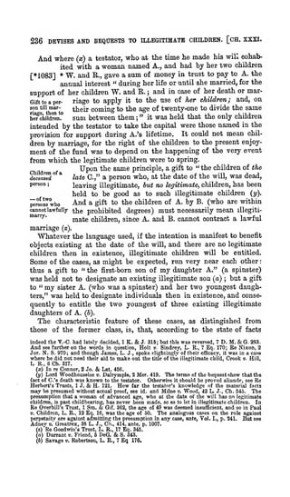:

;

236 DEVISES AND BEQUESTS TO ILLEGITIMATE CHILDREN. [CH. XXXI.

And where

(x) a testator,

who

at the time

he made his will cohab-

ited with a woman named A., and had by her two children
[*1083] * W. and E., gave a sum of money in trust to pay to A. the
annual interest " during her life or until she married, for the
support of her children W. and E. ; and in case of her death or mar-

riage to apply it to the use of her children; and, on
coming to the age of twenty-one to divide the same
Sum between them ; " it was held that the only children
he?children.
intended by the testator to take the capital were those named in the
provision for support during A.'s lifetime. It could not mean children by marriage, for the right of the children to the present enjoyGift to a per-

son

till

mar-

their

ment of the fund was to depend on the happening of the very event
from which the legitimate children were to spring.
Upon the same principle, a gift to " the children of the
° "
late C," a person who, at the date of the will, was dead,
deceased
person
leaving illegitimate, but no legitimate, children, has been
held to be good as to such illegitimate children {y).
And a gift to the children of A. by B. (who are within
^rlnlwho
cannot lawfully the prohibited degrees) must necessarily mean illegiti'""'^'
mate children, since A. and B. cannot contract a lawful
marriage

(s).

used, if the intention is manifest to benefit
objects existing at the date of the will, and there are no legitimate
children then in existence, illegitimate children will be entitled.

Whatever the language

Some of the cases, as might be expected, run very near each other
thus a gift to " the first-born son of my daughter A." (a spinster)
was held not to designate an existing illegitimate son (a) but a gift
to " my sister A. (who was a spinster) and her two youngest daugh;

was held to designate individuals then in existence, and consequently to entitle the two youngest of three existing illegitimate
daughters of A. (b).
The characteristic feature of these cases, as distingished from
those of the former class, is, that, according to the state of facts

ters,"

& J. 315; but this was reversed, 7 D. M. & 6. 283.
see further on the words in question. Holt
Sindrey, L. E., 7 Eq. 170; Ee Nixon, 2
N. S. 970; and though James, L. J., spoke slightingly of their efficacy, it was in a case
where he did not need their aid to make out the title of the illegitimate child. Crook v. Hill,
indeed the V.-C. had lately decided, 1 K.

And

i».

Jur.

L. E., 6 Ch. 317.
(x) In re Connor, 2 Jo.

& Lat.

456.

Lord Woodhouselee v. Dalrymple, 2 Mer. 419. The terms of the bequest show that the
fact of C.'s death was known to the testator.
Otherwise it should be proved aliunde, see Ee
Herbert's Trusts, 1 J. & H. 121. How far the testator's knowledge of the material facts
may be presumed without actual proof, see id. and Milne ». Wood, 42 L. J., Ch. 545. The
presumption that a woman of advanced age, who at the date of the will has no legitimate
children, is past childbearing, has never been made, so as to let in illegitimate children. In
Ee Overhill's Trust, 1 Sm. & Gif. 362, the age of 49 was deemed insufficient, and so in Paul
The analogous cases on the rule against
V. Children, L. R., 12 Eq. 16, was the age of 50.
perpetuitv are against admitting the presumption in any case, ante, Yol. I., p. 241, But see
(y)

Adney

Greatrex, 38 L.

J., Ch., 414, ante, p. 1007.
Trust, L. R., 17 Eq. 345.
(a) Durrant e. Friend, 6 DeG.
S. 343.
(6) Savage v. Eobertson, L. R., 7 Eq 176.
(s)

v'.

Re Goodwin's

&

 