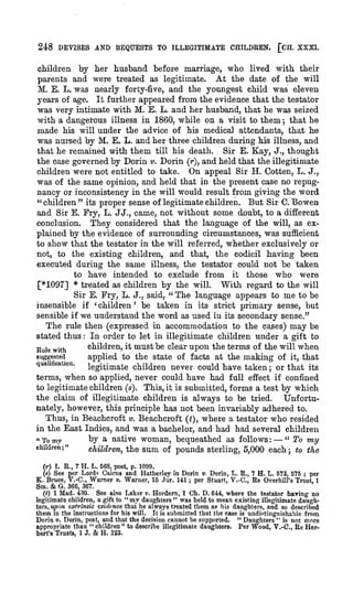 248 DEVISES AND BEQUESTS TO ILLEGITIMATE CHILDREN. [CH. XXXL
children by her husband before marriage, who lived with their
parents and were treated as legitimate. At the date of the will
M. E. L. was nearly forty-five, and the youngest child was eleven
years of age. It further appeared from the evidence that the testator
was very intimate with M. E. L. and her husband, that he was seized
with a dangerous illness in 1860, while on a visit to them that he
m3.de his will under the advice of his medical attendants, that he
was nursed by M. E. L. and her three children during his illness, and
that he remained with them till his death.
Sir E. Kay, J., thought
the case governed by Dorin v. Dorin (r), and held that the illegitimate
children were not entitled to take. On appeal Sir H. Gotten, L. J.,
was of the same opinion, and held that in the present case no repugnancy or inconsistency in the will would result from giving the word
" children " its proper sense of legitimate children. But Sir C. Bowen
and Sir E. Fry, L. JJ., came, not without some doubt, to a different
conclusion.
They considered that the language of the will, as explained by the evidence of surrounding circumstances, was sufficient
to show that the testator in the will referred, whether exclusively or
not, to the existing children, and that, the codicil having been
executed during the same illness, the testator could not be taken
to have intended to exclude from it those who were
[*1097] * treated as children by the will. With regard to the will
Sir E. Fry, L. J., said, " The language appears to me to be
insensible if 'children' be taken in its strict primary sense, but
sensible if we understand the word as used in its secondary sense."
The rule then (expressed in accommodation to the cases) may be
stated thus In order to let in illegitimate children under a gift to
children, it must be clear upon the terms of the will when
Rule with
suggested
applied to the state of facts at the making of it, that
qua cation,
legitimate children never, could have taken or that its
terms, when so applied, never could have had full effect if confined
to legitimate children (s). This, it is submitted, forms a test by which
the claim of illegitimate children is always to be tried.
Unfortunately, however, this principle has not been invariably adhered to.
Thus, in Beachcroft v. Beachcroft {t), where a testator who resided
in the East Indies, and was a bachelor, and had had several children
" To my
hy a native woman, bequeathed as follows
"To my
children;"
children, the sum of pounds sterling, 5,000 each; to the
;

:

1

;

:

—

L E., 7 H. L. 568, post, p. 3099.
See per Lords Cairns and Hatherley in Dorin «. Dorin, L. R., 7 H. L. 573, 575 ; per
Brace, V.-C, Warner v. Warner, 15 Jur. 141 ; per Stuart, V.-C, Re OverhiU's Trust, 1
K.
(r)
(s)

Sm.

& G.

366, 367.

See also Laker v. Hordern, 1 Ch. D. 644, where the testator baring no
1 Mad. 430.
legitimate children, a gift to " my daughters " was held to mean existing Illegitimate daughters, upon txlnndc evidence that he always treated them as his daughters, and so described
them in the instructions for his will. It is submitted that the case is undistinguishable from
Dorin «. Dorin, post, and that the decision cannot be supported. " Daughters " is not more
appropriate than " children" to describe illegitimate daughters. Per Wood, V.-C, Re HerH. 123.
bert's Trusts, IJ.
(<)

&

 