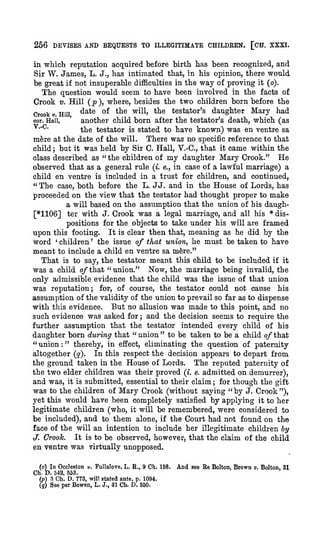 266 DEVISES AND BEQUESTS TO ILLEGITIMATE CHILDEEN. [CH. XXXI.
in

which reputation acquired before birth has been recognized, and
W. James, L. J., has intimated that, in his opinion, there would

Sir

be great if not insuperable difficulties in the way of proving it (o).
The question would seem to have been involved in the facts of
Crook V. Hill ( j) ), where, besides the two children born before the
^^^ °^ *^^ ^^^^' *^® testator's daughter Mary had
Crooks Hill
cor. Hail,
another child born after the testator's death, which (as
^"^"
the testator is stated to have known) was en ventre sa
There was no specific reference to that
mfere at the date of the will.
child but it was held by Sir C. Hall, V.-C, that it came within the
He
class described as " the children of my daughter Mary Crook."
observed that as a general rule (*. e., in case of a lawful marriage) a
child en ventre is included in a trust for children, and continued,
" The case, both before the L. JJ. and in the House of Lords, has
proceeded on the view that the testator had thought proper to make
a will based on the assumption that the union of his daugh[*1106] ter with J. Crook was a legal marriage, and all his * dis'

;

positions for the objects to take under his will are framed
upon this footing. It is clear then that, meaning as he did by the
word children the issue of that union, he must be taken to have
meant to include a child en ventre sa m^re."
That is to say, the testator meant this child to be included if it
was a child o/that "union." Now, the marriage being invalid, the
only admissible evidence that the child was the issue of that union
was reputation for, of course, the testator could not cause his
'

'

;

assumption of the validity of the union to prevail so far as to dispense
with this evidence. But no allusion was made to this point, and no
such evidence was asked for ; and the decision seems to require the
further assumption that the testator intended every child of his
daughter born during that " union " to be taken to be a child of that
" union " thereby, in effect, eliminating the question of paternity
altogether (q). In this respect the decision appears to depart from
the ground taken in the House of Lords. The reputed paternity of
the two elder children was their proved (i. e. admitted on demurrer),
and was, it is submitted, essential to their claim for though the gift
was to the children of Mary Crook (without saying " by J. Crook "),
yet this would have been completely satisfied by applying it to her
legitimate children (who, it will be remembered, were considered to
be included), and to them alone, if the Court had not found on the
face of the will an intention to include her illegitimate children by
It is to be observed, however, that the claim of the child
J. Crooh.
en ventre was virtually unopposed.
:

;

(o) In Occleston v. Fullalore, L. R., 9 Ch. 158.
Ch. D. 542, 663.
(p) 3 Ch. D. 773, will stated ante, p. 1094.
(}) See per Bowen, L. J., 31 Ch. D. 650.

And

see

Re

Bolton.

Brown

».

Bolton, 31

 