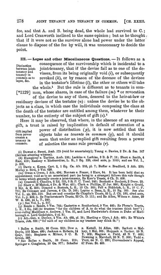 ;

JOINT TENANCY AND TENANCY IN COMMON.

278

[CH. XXXIL

and that A. and B. being dead, tlie whole had survived to C.
and Lord Cran worth inclined to the same opinion but as he thought
that if it were not so the survivor alone had power under the latter
clause to dispose of the fee by will, it was unnecessary to decide the
fee,

;

point.

— Lapse and other Miscellaneous Questions. — It follows as

a
consequence of the survivorship which is incidental to a
between jointjoint-tenancy, that if the devise fail as to one of the devisees, from its being originally void (i), or subsequently
tenancy in^
common as to
revoked (k), or by reason of the decease of the devisee
apse,
c.
in the testator's lifetime (Z), the other or others will take
the whole.* But the rule is different as to tenants in com[*11293 mon, whose shares, in case of the failure (m) * or revocation
of the devise to any of them, descend to the heir-at-law or
residuary devisee of the testator (n) unless the devise be to the objects as a class, in which case the individuals composing the class at
the death of the testator are entitled among them, whatever be their
number, to the entirety of the subject of gift (o).^
Here it may be observed, that where, in the absence of an express
gift, a trust is raised by implication in default of execution of a
power of distribution (p), it is now settled that the
Gift implied
from power
objects take as tenants in common (q), and it should
seem that under an implied gift resulting from a power
tena'fcVia
III.

„.

.

.

:

common.
(i)

of selection the

Dowset

V.

Sweet,

Amb.

same rule prevails

175 (void for uncertainty);

(r).

Young

v.

Davies, 2 Dr.

&

Sm. 167

(devisee attesting witness).
(*) Humphrey v. Tayleur,

Ramsay

East, 419;
p. 303.

v,

Amb. 136; Larkins ». Larltins, 3 B. & P. 16; Short v. Smith, 4
Shelmerdine, L. R., 1 Eq. 129, cited ante, p. 1010; and see Vol. I.,

(0 Davis V. Kemp, Cart.
Morley v. Bird, 3 Ves. 628.

2,

1 Eq. Ca. Ab. 216, pi. 7; Buffar v. Bradford, 2 Atk. 220;

It has been held that an
(!») Owen V. Owen, 1 Atk. 494; Norman v. Frazer, 3 Hare, 84.
appointment void as to an ascertained part (as beii^ to a stranger) follows this rule though
in terms which generally create a joint-tenancy. Re Kerr's Trusts, 4 Ch. D. 600.
(n) Creswell v. Gheslyn, 2 Ed. 123, 3 B. P. "C. Toml. 246; Boulcott v. Boulcott, 2 Drew. 25.
War. 431; Clark v. Phillips, 17 Jur. 886; Knight v. Gould,
(o) Shaw V. M'Mahon, 4 Dr.
K. 295; Dimond v. Bostock, L. R., 10 Ch. 360; Fell v. Biddolph, L. R., 10 C. P.
2 My.
See also
701; Re Coleman and Jarrom, 4 Ch. D. 165; Lepine v. Bean, L. E., 10 Bq. 160.
Vol. I., pp. 290, 310. But see and consider Re Chaplin's Trusts, 33 L. J. Ch. 183, cited ante,
Vol. I., p. 232, n. Re Featherstone's Trusts, 22 Ch. D. Ill; and Ee Allen, Wilson v. Atter, 29
W. R. 430, 44 L. T., 240.
(p ) See Vol. I., p. 517.
(o) Reade v. Reade, 5 Ves. 744; Casterton v. Southerland, 9 Ves. 445; Re Phene's Trusts,
L. R., 5 Eq. 346 (to trustees "for the children of A. to do what the trustees think best") ;
over-ruJing Maddison ». Andrew, 1 Ves. 57, and Lord Hardwicke's dictum in Duke of Marl-

&

&

borough

V.

Lord Godolphin, 2

id. 81.

Doyley, 4 Vin. Ab. 485, pi. 16 ; Harding v Glyn, 1 Atk. 469
Trusts, Joh. 656 ("for such of my children as my trustees may think fit.")
()•)

j.tt.-Gen.

1).

1 BoUes V. Smith, 39 Conn. 219; Dow v.
Dovle 103 Mass. 489; Jackson ». Roberts, 14

Grav

550;

Stephens

Green 358.
2 See BoUes
Springer

i).

ii.

Milnor, 9 0.

E.

39 Conn. 219;
«. Smith,
Congleton, 30 Ga. 977 ; Schaffer

14 Allen, 528;

;

Ee White's

Sackett v. MalTucker. 59 N.
48 N. Y. 668;
Downing *. Marshall, 23 N, Y. 366; Todd v.
Trott, 64 N. C. 280; Frovenchere's Appeal,
67 Penn. St. 463.
v.

Kettell,

lorj',

1 Met. 355;

Y. 202; Magraw

Hoppock
v.

Field,

».

;

 