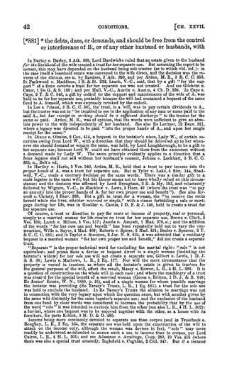 :

42

[CH. XXVII.

CONDITIONS.

[*881] * the debts, dues, or demands, and should be free from the control
or interference of B;, or of any other husband or husbands, with
v. Darley, 3 Atk. 399, Lord Hardwicke ruled that an estate given to the husband
But assuming the report to be
the livelihood of the wife created a trust for her separate use.
correct, this may have depended on the husband being sole trustee (as to which vid. inf.): in
the case itself a leasehold estate was conveyed to the wife direct, and the decision was the reverse of the dictum, see n. by Sanders, 3 Atk. 399, and per Arden, M. R., 3 B. C. C. 383.
St. 232, Leach, V.-C, said, that by a gift " for the supIn Packwood v. Maddison, 1 S.
And see Gilchrist v.
port" of a feme coverte a trust for her separate use was not created.
Cator, 1 De G.
S. 188 ; and per Hall, T.-C, Austin v. Austm, 4 Ch. D. 236. In Cape v.
Cape, 2 Y.
C. 543, a gift by codicil for the support and maintenance of the wife of A. was
held to be for her separate use, probably because the will had contained a bequest of the same
fund to A. himself, which was expressfy revoked by the codicil.
In Lee v. Priaux, 3 B. C. C. 381, the trust, in a will, was to pay certain dividends to A.,
but the trustee was not to " be troubled to see to the application of any sum or sums paid to the
said A., but her receipt in wHiiny should be a si^cient discharge " to the trustee for the
sums so paid. Arden, M. R., was of opinion, that the words were sufficient to give an absoSee also Re Lorimer, 12 Beav. 521,
lute power to the wife independently of her husband.
where a legacy was directed to be paid "into the proper hands of A., and upon her smgle
receipt for the same."
In Dixon v. Olmius, 2 Cox, 414, a bequest to the testator's niece. Lady W,, of certain securities owing from Lord W., with a direction that they should be delivered up to her whenever she should demand or require the same, was held, by Lord Loughborough, to be a gift to

In Darley

for

&

&

&

her separate use because Lord W. could not have obtained them from the executors without
a demand made by Lady W. The same principle evidently applies to a direction that a
feme legatee shall not sell without her husband's consent, Johnes v. Lockhart, 3 B. C. C.
;

383, n., Belt's ed.

In Hartley v. Hurle, 5 Ves. 540, Arden, M. R., held that a trust to pay income into the
proper hands of A. was a trust for separate use. But in Tyler v. Lake, 4 Sim. 144, ShadThere was a similar gift to a
well, V.-C, made a contrary decision on the same words.
male legatee iu the same will; but his Honor seems not to have wholly relied on this circumstance: and the decision was afBrmed by Lord Brougham, 2 R. & My. 183, and reluctantly
followed by Wigram, V.-C, iu Blacklow v. Laws, 2 Hare, 49 (where the trust was "to pay
an annuity into the proper hands of A. for her own proper use and benefit"). See also RyBut a gift in trust for a woman, she " to receive the rents
croft V. Christy, 3 Beav. 238.
herself while she lives, whether married or single,'^ with a clause forbidding a sale or mortgage during her life, was in Goulder v. Camm, 1 D. F. & J. 146, held to create a trust for

her separate use.
Of course, a trust or direction to pay the rents or income of property, real or personal,
simply to a married woman for life creates no trust for her separate use. Brown v. Clark, 3
Ves. 166; Lumb v. Milnes, 6 Ves. 517; Jacobs®. Ainyatt, 1 Mad. 376, n.; and the addition
of the words " for her own use and benefit" has been repeatedly held not to vary the construction, Wills V. Sayer, 4 Mad. 409; Roberts v. Spicer, 5 Mad. 491; Beales v. Spencer, 2 Y.
C. 651; and in Taylor v. Stainton, 2 .Jur. N. S. 634, it was admitted that a residuary
bequest to a married woman "for her own proper use and benefit," did not create a separate

&CC
trust.

"Separate" is the proper technical word for excluding the marital right: "sole" is not
equivalent; and prima facie a devise or bequest direct to a single woman (including the
testator's widow) for her sole use will not create a separate use, Gilbert v. Lewis, 1 D. J.
Nor will the mere circumstance that the
S. 38; Lewis v. Mathews, L. R., 2 Eq. 177.
property is vested in trustees, as where all the testator's estate is given to trustees for
the general purposes of the will, affect the result. Massy v. Rowen, L. R., 4 H. L. 288. It is
a question of construction on the whole will in each case and where the machinery of a tru-^t
was creat"d for the special benefit of a married woman (Green v. Britten, 1 D. J.
S. 649;
Re Amies' Estate, W. N., 1880, p. 16), and of a single woman for whose possible marriage
the testator was providing (Re 'Tarsey's Trusts, L. R., 1 Eq. 561). a trust for the sole use
was held to exclude the husband. In Re Tarsey's Trusts the allusion to marriage was not
in connection with the very legacy upon which the question arose, but with another given by
the same will distinctly for the same legatee's separate use ; and the exclusion of the husband
from one fund by clear words was considered to increase the probability that by tiie use of
the word " sole " it was intended to exclude him from the other (see also L. R., 4 H. L. 302)
a fortiori, where one bequest was to be enjoved together with the other, as a house with its
furniture. Ex parte Killick, 3 M. D.
D. 480.
Income being more commonly devoted to separate use than corpns (and in Troutbeck v.
Boughey, L. R., 2 Eq. 534, the separate use was held upon the construction of the will to
attach on the income only, although the woman was devisee in fee), "sole" may more
readily be understood as intended to annex such a use to income than to corpus, per Lord
Cairns, L. R., 4 H. L. 301; and see Adamson v. Annitage, Coop. 283, 19 Ves. 416 (where
there was also a special trust created) ; Inglefield v. Coghlan, 2 Coll. 247. But if a testator

&

:

&

&

 
