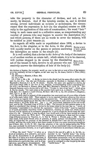 .

CH.

XXVm.]

;

GENERAL PRINCIPLES,

69

take the property in the character of devisee, and not, as formerly, by descent. And if the heirship resides in, and is divided
among, several individuals as co-heirs or co-heiresses, the circumstance that the expression is heir (in the singular) creates no difficulty in the application of this rule of construction the word "heir"
being in such cases used in a collective sense, as comprehending any
number of persons who may happen to answer the description (6),i
and which persons, if there are no words to sever the tenancy, will
be entitled as joint tenants (c).
As regards all wills made or republished since 1838, a devise to
the heir, in the singular, or to the heirs, in the plural, p^yj^g ^^ ^gi^
will equally confer on the person or persons answering or heirs passes
^^ ^™P ^'
the description an estate in fee simple {d)
It is well settled, that a devise to the heirs of the body of the testator
or of another confers an estate tail which estate, it is to be observed,
will (unless stopped in its course by the disentailing jjeirgofthe
act of the tenant in tail), devolve to all persons who sue- body as pur*^^"'
cessively answer the description of heir of the body (e).
;

;

*^

the devisee or legatee, the property would go over to the heir or next of kin of the testator,
or to his residuary devisee or legatee, as the case may be, Re Amos, Carrier ». Price (1891),
3 Ch. 159.
(b) Mounsey v. Blamire, 4 Rnss. 384.
(c) Lit. s. 254.

A

{d) 1 Vict. c. 26, s. 28.
devise to heiri in the plural, had the same effect under the old
law, Co. Lit. 10 a. See also per Pollexfen, arguendo in Burchett v. Durdant, Sltinn. 206 ;
Marsiiall v. Peascod, 2 J.
H. 73 (deed).
Semble, the same rule applied to a devise, by
will made before 1838, to the lieir in the singular, notwithstanding Coke's reasoning (Co.
Lit. 8 b.), see Beviston v. Huissey, Skin. 385, 563 ; Marshall v. Peascod, 2 J.
H. 75.
Distinguish between such a devise and a will thus, " I make A. heir of
land " which gives
A. the fee simple, " for such estate as the ancestor hath such is A. to inherit," Spark v. Purnell. Hob. 75 ; Jenkins v. Lord Clinton, 26 Beav. 108, 8 H. L. Ca. 571 (Jenkins v. Hughes)
ante. Vol. I., p. 327, n. (d).
(e) The cases cited in support of this proposition (see next note) are all cases either of deeds
or of wills made before 1838. There appears to be no reported decision affirming this rule as
still in force as regards wills coming under the present law.
The generally received opinion
of the profession appears to be that the rule is still applicable to such cases so as not to bring
them within s. 28 of tlie Wills Act. See e. ^., the unqualified statement of the rule in the
text, and by Mr. Theobald (Law of Wills, p. 255). The ground for this opinion seems to be
tliat it is con.sidered that though a devise in the terms stated in the text has no " words of
limitation " superadded to it, yet that the expression " heirs of the body " must be regarded
as of itself necessarily importing words of limitation, creating an estate tail which (unless
barred) will be carried on to successive generations, so as to except the devise from the operOtherwise, it may be asked, how could such a devise have carried an estate
ation of s. 28.
The argument is analogous to that used for a someof inheritance before the Wills Act ?
what different purpose by Taunton, J., in Doe d. Winter v. Perrott, post, p. 908. On the
other hand, if the point should arise in practice, it might, perhaps not altogether unreasonably, be urged that the grounds of the decision in Mandeville's case are not very fully recorded, and that the estate held to have been created in that cuse seems somewhat anomalous
(see 2 Drew. 455 ; 31 Ch. D. 99) ; that the adoption of the rule by judges before the Wills
Act, may probaljly be attributed to their anxiety as far as established rules would permit, to
construe expressions liberally, so as to givo estates of inheritance in accordance with the pre-

&

&

my

1

When

the word "heirs" is taken as a
of limitation, it is collective, and signifies all the descendants in all generations ;
but when it is taken as a word of purchase, it
may denote particular persons answering th^
description at a particular time and in a speFulcial sense, according to circumstances.
ton V. Harman, 45 Md. 251. For example,

word

,

:

where in the case of a gift to A. for life, remainder to his "lawful heirs," the words
quoted are followed by words of partition and
distribution inconsistent with the devolution
of the estate by inheritance, the estate for life
cannot be enlarged to a fee simple by the term

"lawful heirs."

Id.

 