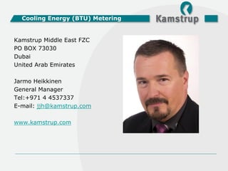 Cooling Energy (BTU) Metering


Kamstrup Middle East FZC
PO BOX 73030
Dubai
United Arab Emirates

Jarmo Heikkinen
General Manager
Tel:+971 4 4537337
E-mail: jjh@kamstrup.com

www.kamstrup.com
 