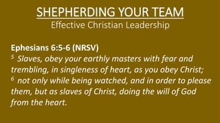 SHEPHERDING YOUR TEAM
Effective Christian Leadership
Ephesians 6:5-6 (NRSV)
5 Slaves, obey your earthly masters with fear and
trembling, in singleness of heart, as you obey Christ;
6 not only while being watched, and in order to please
them, but as slaves of Christ, doing the will of God
from the heart.