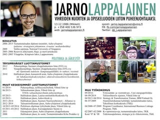 JARNOLAPPALAINEN 
VIHREIDEN NUORTEN JA OPISKELIJOIDEN LIITON PUHEENJOHTAJAKSI. 
13.12.1986 (Mikkeli) 
sposti: jarno.lappalainen@vino.fi 
p. +358 400 536 973 
FB: fb.com/jarnolappalainen 
web: jarnolappalainen.fi 
Twitter: @J_Lappalainen 
TÄYSIPÄIVÄISET LUOTTAMUSTOIMET 
2012 Puheenjohtaja, Suomen ylioppilaskuntien liitto (SYL) ry 
2011 Varapuheenjohtaja, Suomen ylioppilaskuntien liitto (SYL) ry 
ml. Opintotuki indeksiin -kampanjapäällikkö, kv-suhteet, viestintä 
2010 Hallituksen jäsen, kansainväl.asiat, Aalto-yliopiston ylioppilaskunta 
ml. lukukausimaksukysymykset, edunvalvontasektorin koordinointi, 
kehitysyhteistyö 
MUUT KESKEISIMMÄT LUOTTAMUSTOIMET 
01/2014– Puheenjohtaja, työllisyystyöryhmä, Vihreä liitto rp 
06/2013– Valtuuskunnan jäsen, Vihreä liitto rp 
ViNOn valtuuskuntaryhmän puheenjohtaja 
05/2013– Hallituksen jäsen, Laurea-ammattikorkeakoulu Oy 
03/2013– Hallituksen jäsen, Aaltovihreät ry 
2013–2014 Hallituksen jäsen, Suomen Nuorisoyhteistyö – Allianssi ry 
2012–2014 Taloustoimikunnan jäsen, Aalto-yliopiston ylioppilaskunta 
10/2013–05/2014 Poliittisen ohjelman työryhmän jäsen, Vihreä liitto rp 
03/2011–03/2012 Hallituksen jäsen, Eurooppalainen Suomi ry 
2011 Edustajiston jäsen, Aalto-yliopiston ylioppilaskunta 
2008 Hallituksen jäsen, kv-asiat, Tuotantotalouden Kilta Prodeko ry 
MUU TYÖKOKEMUS 
09/2014– Yrityssuhde- ja viestintävast., Uusi energiapolitiikka 
04–09/2014 Taloussihteerin sijainen, Vihreä liitto rp 
04/2013–04/2014 Strategy & Transformation Trainee, IBM Finland Oy 
06–07/2009 Alumnitietokannan kehittäjä, tuotantotalouden laitos, 
Teknillinen korkeakoulu (TKK) 
04/2008–07/2009 Program Coordinator, International Business Linkage 
Program, TKK 
02/2007–02/2008 Kv-opintoneuvoja, tuotantotalouden laitos, TKK 
Kesä ’07 & ’08 Tutkimusapulainen, strategia ja kv-liiketoiminta, TKK 
KOULUTUS 
2006–2015 Tuotantotalouden diplomi-insinööri, Aalto-yliopisto 
(pääaine: strateginen johtaminen, sivuaine: mediatekniikka) 
2009 Vaihto-opintoja, National University of Singapore 
2005–2006 Reservin alikersantti, Raja- ja merivartiokoulu 
2002–2005 Ylioppilas, Kimpisen lukio, Lappeenranta 
POLITIIKKA JA JÄRJESTÖT 
