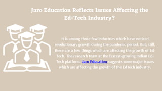 Jaro Education Reflects Issues Affecting the
Ed-Tech Industry?
It is among those few industries which have noticed
revolutionary growth during the pandemic period. But, still,
there are a few things which are affecting the growth of Ed-
Tech. The research team at the fastest-growing Indian Ed-
Tech platform, Jaro Education suggests some major issues
which are affecting the growth of the EdTech industry.
 