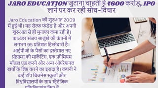 JARO EDUCATION जुटाना चाहती है ₹600 करोड़, IPO
लाने पर कर रही सोच-विचार
Jaro Education की शुरुआत 2009
में हुई थी। यह सेल्फ फ
ं डेड है और अपनी
शुरुआत से ही मुनाफा कमा रही है।
फाउंडर संजय सालुंखे की क
ं पनी में
लगभग 95 प्रवतशत वहस्सेदारी है।
आईपीओ क
े पैसों का इस्तेमाल नए
प्रोग्राम्स की माक
े वटंग, एक फ्रीवमयम
मॉडल एड करने और अन्य ऑपरेशनल
खचों क
े वलए करने का इरादा है। क
ं पनी ने
कई टॉप विजनेस स्क
ू लों और
विश्वविद्यालयों क
े साथ स्ट्रैटेवजक
 