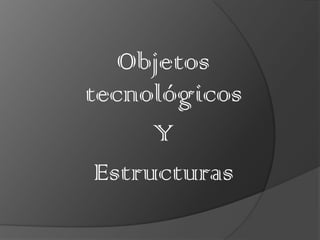 Objetos
tecnológicos
      Y
 Estructuras
 