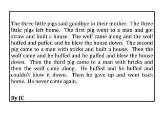  
The three little pigs said goodbye to their mother.  The three 
little  pigs  left  home.    The  first  pig  went  to  a  man  and  got 
straw and built a house.  The wolf came along and the wolf 
huffed and puffed and he blew the house down.  The second 
pig  came  to  a  man  with  sticks  and  built  a  house.    Then  the 
wolf came and he huffed and he puffed and blew the house 
down.    Then  the  third  pig  came  to  a  man  with  bricks  and 
then  the  wolf  came  along.    He  huffed  and  he  buffed  and 
couldn’t  blow  it  down.    Then  he  gave  up  and  went  back 
home.  He never came again. 
 
By JC 
 
