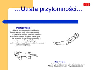 … Utrata przytomności… Postępowanie: Ułożenie poszkodowanego na plecach  Zastosowanie pozycji czterokończynowej,  Zapewnienie dostępu świeżego powietrza  Poluźnienie krawata, rozpięcie kołnierzyka  Do momentu odzyskania przytomności –  - kontrola parametrów życiowych  Jeśli po kilku minutach świadomość nie powraca –- wezwanie pogotowia.  Nie wolno: Cucić poszkodowanego przez uderzenia w twarz  Wlewać do ust zimnej wody (ryzyko zakrztuszenia) 