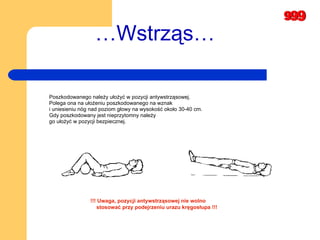 … Wstrząs… Poszkodowanego należy ułożyć w pozycji antywstrząsowej.  Polega ona na ułożeniu poszkodowanego na wznak  i uniesieniu nóg nad poziom głowy na wysokość około 30-40 cm.  Gdy poszkodowany jest nieprzytomny należy  go ułożyć w pozycji bezpiecznej.  !!! Uwaga, pozycji antywstrząsowej nie wolno  stosować przy podejrzeniu urazu kręgosłupa !!! 