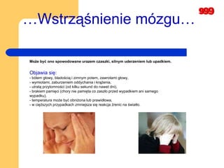 … Wstrząśnienie mózgu… Może być ono spowodowane urazem czaszki, silnym uderzeniem lub upadkiem. Objawia się: - bólem głowy, bladością i zimnym potem, zawrotami głowy, - wymiotami, zaburzeniem oddychania i krążenia, - utratą przytomności (od kilku sekund do nawet dni), - brakiem pamięci (chory nie pamięta co zaszło przed wypadkiem ani samego wypadku), - temperatura może być obniżona lub prawidłowa, - w cięższych przypadkach zmniejsza się reakcja źrenic na światło.  
