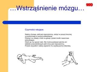 … Wstrząśnienie mózgu… Czynności ratujące: Należy chorego, jeśli jest nieprzytomny, ułożyć w pozycji bocznej a przytomnego w pozycji półsiedzącej.  Położyć mu okłady z lodu na głowę i podać środki nasercowe pobudzające.  Otulić go, by ogrzać ciało. Nie można podawać płynów ani tabletek przeciwbólowych jeśli chory jest nieprzytomny.  Przede wszystkim należy zapewnić mu szybką pomoc lekarską.  