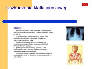 … Uszkodzenia klatki piersiowej…   Objawy: wszystkie zranienia klatki piersiowej charakteryzuje  większa lub mniejsza duszność, czasem występują siniaki na skórze,   przy uszkodzeniu płuca występuje bardzo silna duszność i pojawiająca się czasem przy kaszlu żywoczerwona pienista krew,  przy krwawieniu wewnętrznym pojawiają się wzrastające objawy wstrząsu oraz duszność i ślady obrażeń klatki piersiowej,  gwiżdżące i rzeżące szmery, spieniona krew wydobywające się z rany są objawami otwartego zranienia powłok klatki piersiowej,  szybkie narastanie niewydolności krążenia i oddechu nasuwa podejrzenie wytworzenia się wentylowej odmy opłucnowej.  