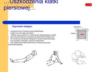 … Uszkodzenia klatki piersiowej…   Czynności ratujące:  przybranie przez chorego pozycji półsiedzącej,  a jeśli nie ma do tego warunków -  - kładzie się go poziomo z uniesioną jak najwyżej głową i tułowie gdy rana jest widoczna okrywamy ją opatrunkiem trójstronnym nie usuwa się ciał obcych tkwiących w ścianie klatki piersiowej,   przy bezdechu stosujemy sztuczne oddychanie  przy obrażeniach klatki piersiowej nie stosuje się pozycji przeciwwstrząsowej.   