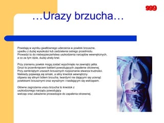 … Urazy brzucha…   Powstają w wyniku gwałtownego uderzenia w powłoki brzuszne,  upadku z dużej wysokości lub zadziałania ostrego przedmiotu.  Prowadzi to do niebezpieczeństwa uszkodzenia narządów wewnętrznych,  a co za tym idzie, dużej utraty krwi. Przy zranieniu powłok mogą zostać wypchnięte na zewnątrz jelita.  Grozi to przeniknięciem bakterii powodujących zapalenie otrzewnej.  Przy zamkniętych urazach brzusznych rozpoznanie stwarza trudności.  Niekiedy pojawiają się siniaki, a silny krwotok wewnętrzny  objawia się silnym bólem brzucha, twardymi nie dającymi się ucisnąć  powłokami brzusznymi oraz wyraźnym i nasilającym się wstrząsem.  Główne zagrożenia urazu brzucha to krwotok z  uszkodzonego narządu powodujący wstrząs oraz zakażenie prowadzące do zapalenia otrzewnej.   