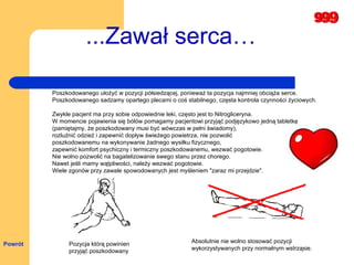 ...Zawał serca… Pozycja którą powinien  przyjąć poszkodowany Absolutnie nie wolno stosować pozycji  wykorzystywanych przy normalnym wstrząsie.   Poszkodowanego ułożyć w pozycji półsiedzącej, ponieważ ta pozycja najmniej obciąża serce.  Poszkodowanego sadzamy opartego plecami o coś stabilnego, częsta kontrola czynności życiowych.  Zwykle pacjent ma przy sobie odpowiednie leki, często jest to Nitrogliceryna.  W momencie pojawienia się bólów pomagamy pacjentowi przyjąć podjęzykowo jedną tabletkę  (pamiętajmy, że poszkodowany musi być wówczas w pełni świadomy),  rozluźnić odzież i zapewnić dopływ świeżego powietrza, nie pozwolić  poszkodowanemu na wykonywanie żadnego wysiłku fizycznego,  zapewnić komfort psychiczny i termiczny poszkodowanemu, wezwać pogotowie.  Nie wolno pozwolić na bagatelizowanie swego stanu przez chorego.  Nawet jeśli mamy wątpliwości, należy wezwać pogotowie.  Wiele zgonów przy zawale spowodowanych jest myśleniem "zaraz mi przejdzie".  Powrót 