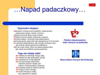 Czynności ratujące: Z abezpiecz chorego przed upadkiem, skaleczeniem,  potłuczeniem głowy, tułowia i kończyn  Z apewnij ochronę głowy przed urazami  R ozepnij choremu pasek, kołnierzyk w koszuli  K ontroluj oddech i drożność dróg oddechowych  Z achowaj spokój, gdyż atak mija najczęściej po 2-3 minutach P o napadzie padaczkowym ułóż chorego na lewym boku,  aby uniknąć zakrztuszenia lub zadławienia  J eśli nie znasz osoby, która ma napad padaczki albo,  gdy napad się przedłuża wezwij pogotowie … Napad padaczkowy… Tego nie należy robić:   Nie  wkładaj nic twardego między zęby  Nie  otwieraj na siłę zaciśniętych szczęk  Nie  powstrzymuj na siłę drgawek  Nie  rób sztucznego oddychania,  bezdech podczas napadu jest  jednym z towarzyszących objawów  Nie  podawaj choremu żadnych płynów  Nie  krępuj ruchów chorego  Nie  budź chorego po ataku,  lecz zapewnij mu spokój   Rzecz Dzieci Chorych Na Padaczkę Polskie stowarzyszenie ludzi chorych na padaczkę 