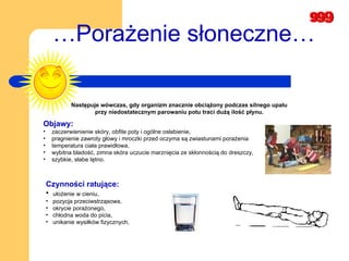 … Porażenie słoneczne…   Następuje wówczas, gdy organizm znacznie obciążony podczas silnego upału  przy niedostatecznym parowaniu potu traci dużą ilość płynu.   Objawy:   zaczerwienienie skóry, obfite poty i ogólne osłabienie, pragnienie zawroty głowy i mroczki przed oczyma są zwiastunami porażenia  temperatura ciała prawidłowa,   wybitna bladość, zimna skóra uczucie marznięcia ze skłonnością do dreszczy,  szybkie, słabe tętno.   Czynności ratujące: ułożenie w cieniu,  pozycja przeciwstrząsowa,  okrycie porażonego,  chłodna woda do picia,  unikanie wysiłków fizycznych,   