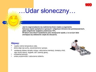 … Udar słoneczny… Jest to nagromadzenie się nadmiernej ilości ciepła w organizmie.  Sytuacja często spotykana w gorącym i wilgotnym klimacie lub pomieszczeniach,  gdzie wilgotność względna przekracza 75%.  W takich warunkach wydzielanie potu drastycznie spada, a co za tym idzie  zmniejsza się oddawanie ciepła do otoczenia.   Objawy: szybko rośnie temperatura ciała,  skóra staje się sucha, zaczerwieniona i gorąca,  występują objawy obrzęku mózgu: zaburzenia orientacji, chwiejny chód, tępy wyraz twarzy, drgawki, ból i zawroty głowy,  mrowienie kończyn,   utrata przytomności i zaburzenia oddechu.   