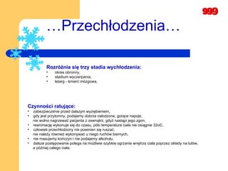 … Przechłodzenia… Rozróżnia się trzy stadia wychłodzenia: okres obronny,  stadium wyczerpania,   letarg - śmierć mózgowa,  Czynności ratujące:   zabezpieczenie przed dalszym wyziębieniem, gdy jest przytomny, podajemy dobrze osłodzone, gorące napoje,  nie wolno nagrzewać pacjenta z zewnątrz, gdyż nastąpi jego zgon, reanimację wykonuje się do czasu, póki temperatura ciała nie osiągnie 32oC,  człowiek przechłodzony nie powinien się ruszać,  nie należy również wykonywać u niego ruchów biernych,   nie masujemy kończyn i nie podajemy alkoholu.   dalsze postępowanie polega na możliwie szybkie ogrzanie wnętrza ciała poprzez okłady na tułów,   a później całego ciała.  